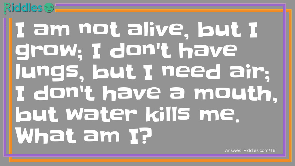 Riddle: I am not alive, but I grow; I don't have lungs, but I need air; I don't have a mouth, but water kills me. What am I? Answer: Fire.