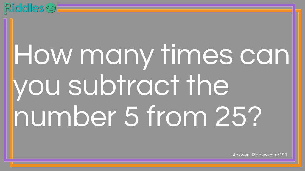 Numbers Riddles: How many times can you subtract the number 5 from 25? Answer: Once, because after you subtract 5 from 25 it becomes 20.