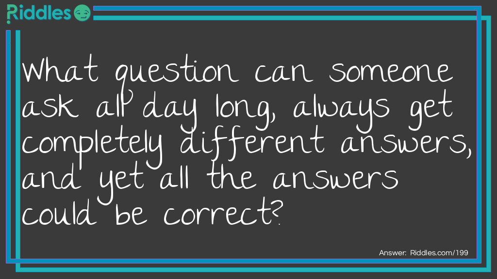 What question can someone ask all day long, always get completely different answers, and yet all the answers could be correct?