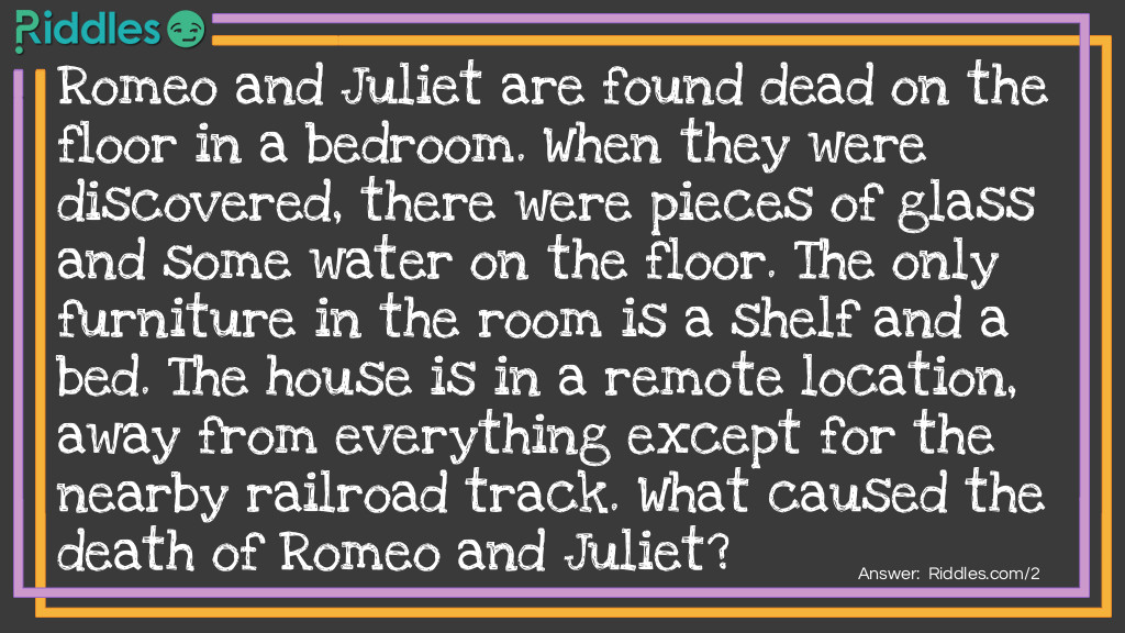 Romeo and Juliet are found dead on the floor in a bedroom. When they were discovered, there were pieces of glass and some water on the floor. The only furniture in the room is a shelf and a bed. The house is in a remote location, away from everything except for the nearby railroad track. What caused the death of Romeo and Juliet? Riddle Meme.