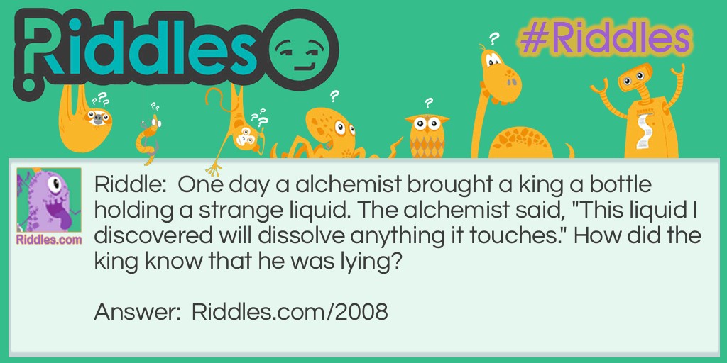 Riddle: One day an alchemist brought a king a bottle holding a strange liquid. The alchemist said, "This liquid I discovered will dissolve anything it touches." How did the king know that he was lying? Answer: The king knew if what he said was true the bottle would get dissolved!