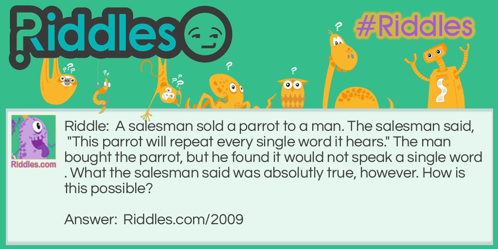 Riddle: A salesman sold a parrot to a man. The salesman said, "This parrot will repeat every single word it hears." The man bought the parrot, but he found it would not speak a single word. What the salesman said was absolutly true, however. How is this possible? Answer: The parrot was deaf.