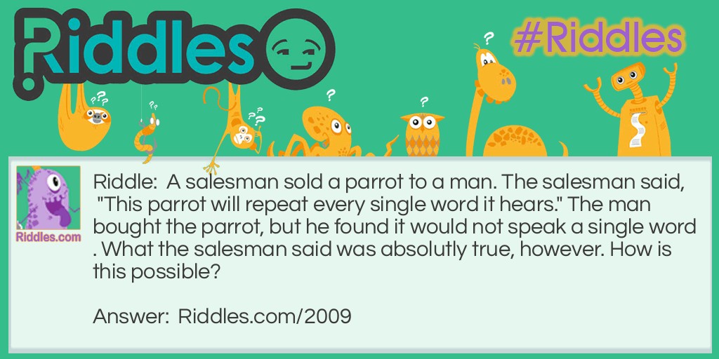 A salesman sold a parrot to a man. The salesman said, "This parrot will repeat every single word it hears." The man bought the parrot, but he found it would not speak a single word. What the salesman said was absolutly true, however. How is this possible?