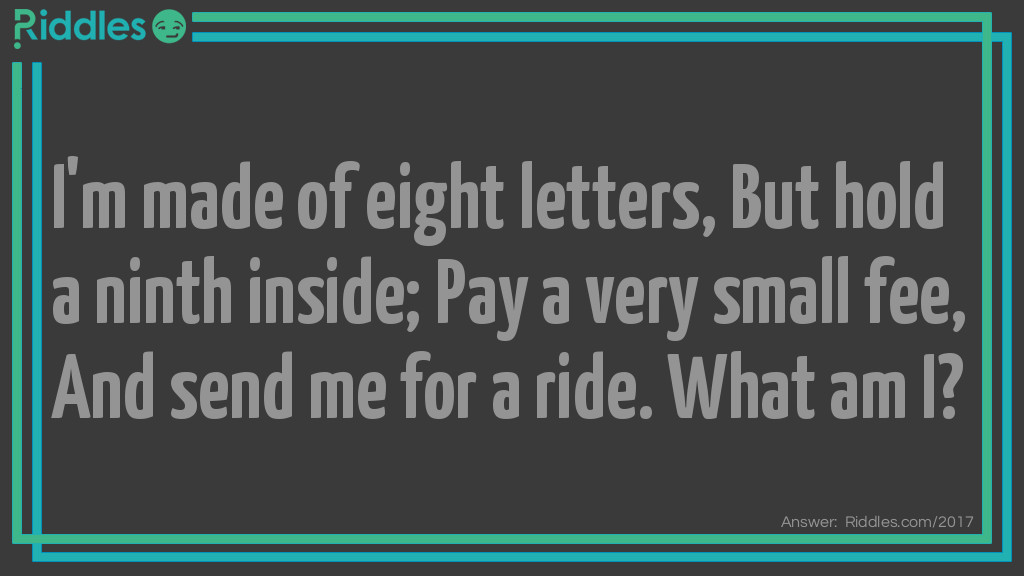 Riddle: I'm made of eight letters,
But hold a ninth inside;
Pay a very small fee,
And send me for a ride.
What am I? Answer: An Envelope.