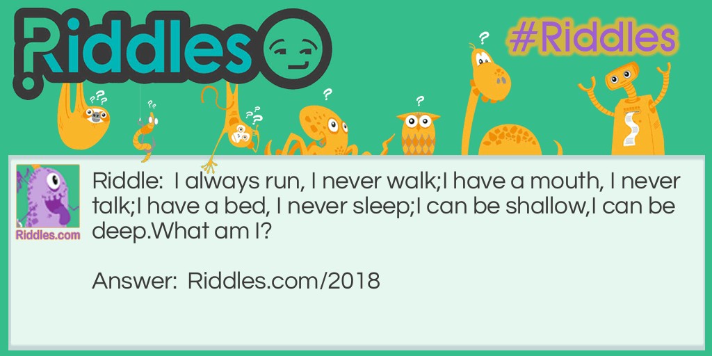 I always run, I never walk;
I have a mouth, I never talk;
I have a bed, I never sleep;
I can be shallow,
I can be deep.
What am I?