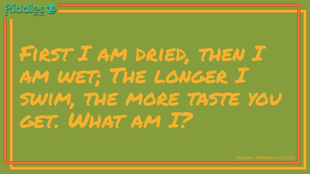 Riddle: First I am dried, then I am wet;
The longer I swim, the more taste you get.
What am I?  Answer: Tea.