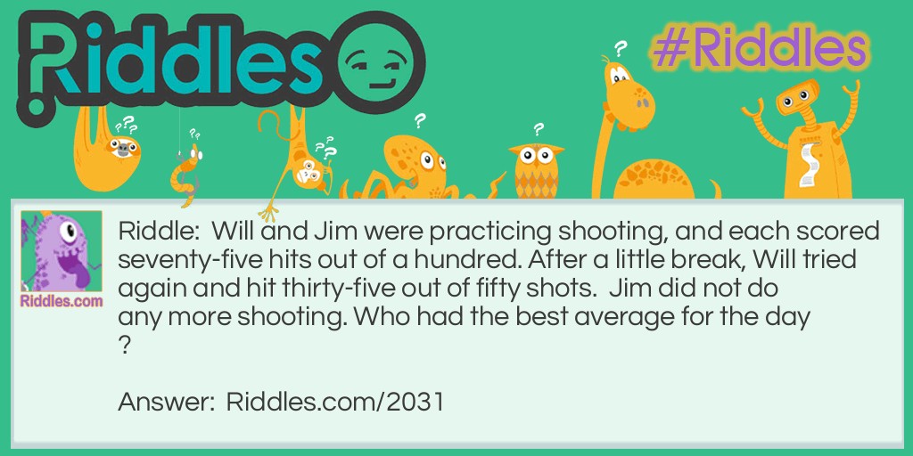 Will and Jim were practicing shooting, and each scored seventy-five hits out of a hundred. After a little break, Will tried again and hit thirty-five out of fifty shots.  Jim did not do any more shooting. 
Who had the best average for the day?