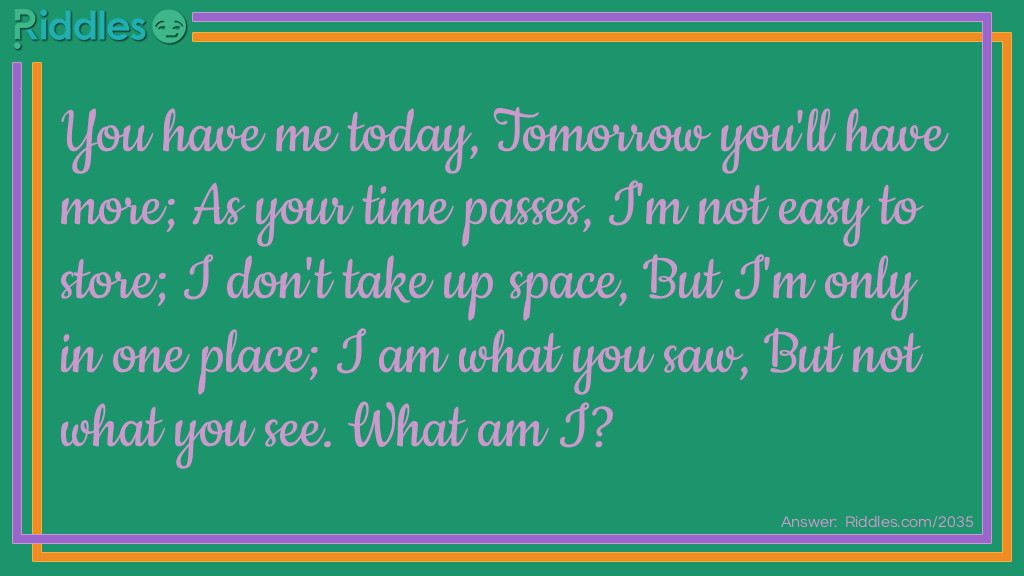 You have me today,
Tomorrow you'll have more;
As your time passes,
I'm not <a href="/easy-riddles">easy</a> to store;
I don't take up space,
But I'm only in one place;
I am what you saw,
But not what you see.
What am I?