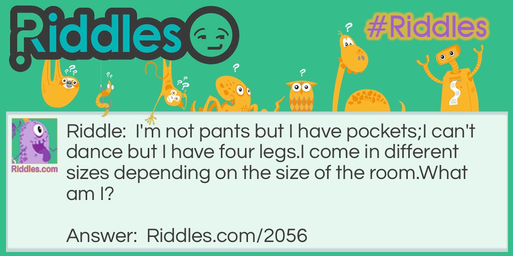 Riddle: I'm not pants but I have pockets;
I can't dance but I have four legs.
I come in different sizes depending on the size of the room.
What am I? Answer: A pool table.