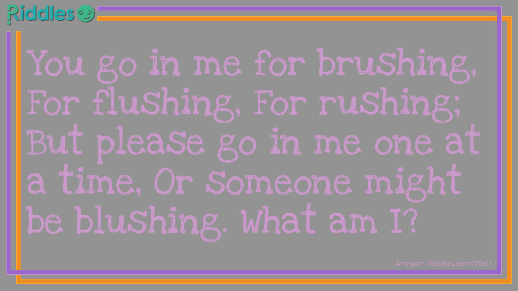 You go in me for brushing,
For flushing,
For rushing;
But please go in me one at a time,
Or someone might be blushing.
What am I?
