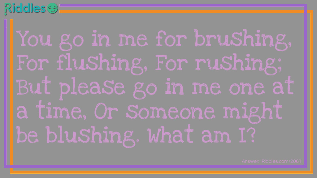 You go in me for brushing,
For flushing,
For rushing;
But please go in me one at a time,
Or someone might be blushing.
What am I?