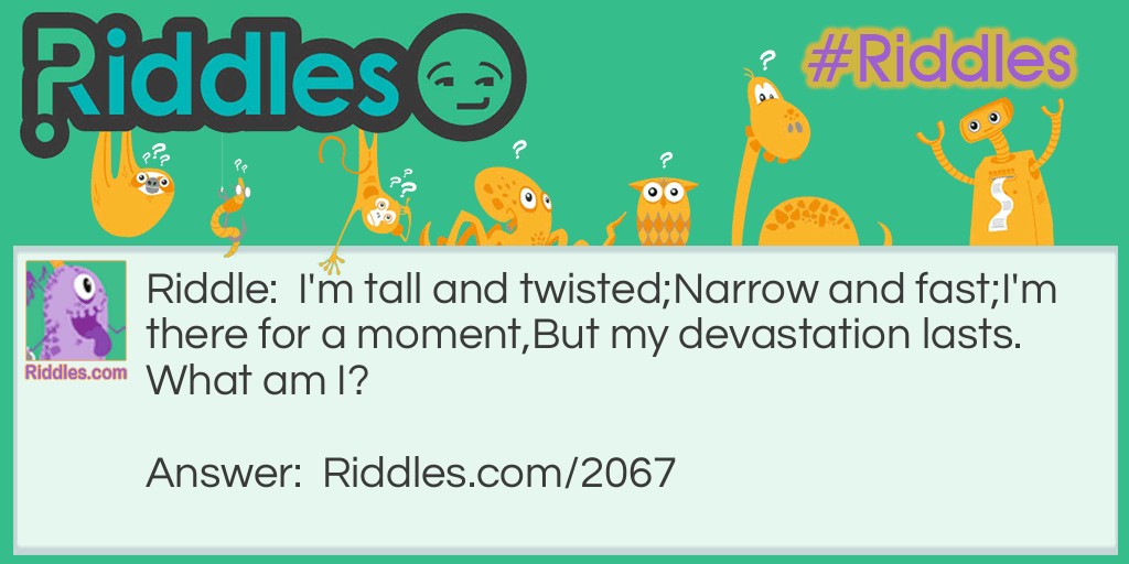 Riddle: I'm tall and twisted;
Narrow and fast;
I'm there for a moment,
But my devastation lasts.
What am I? Answer: A Tornado.