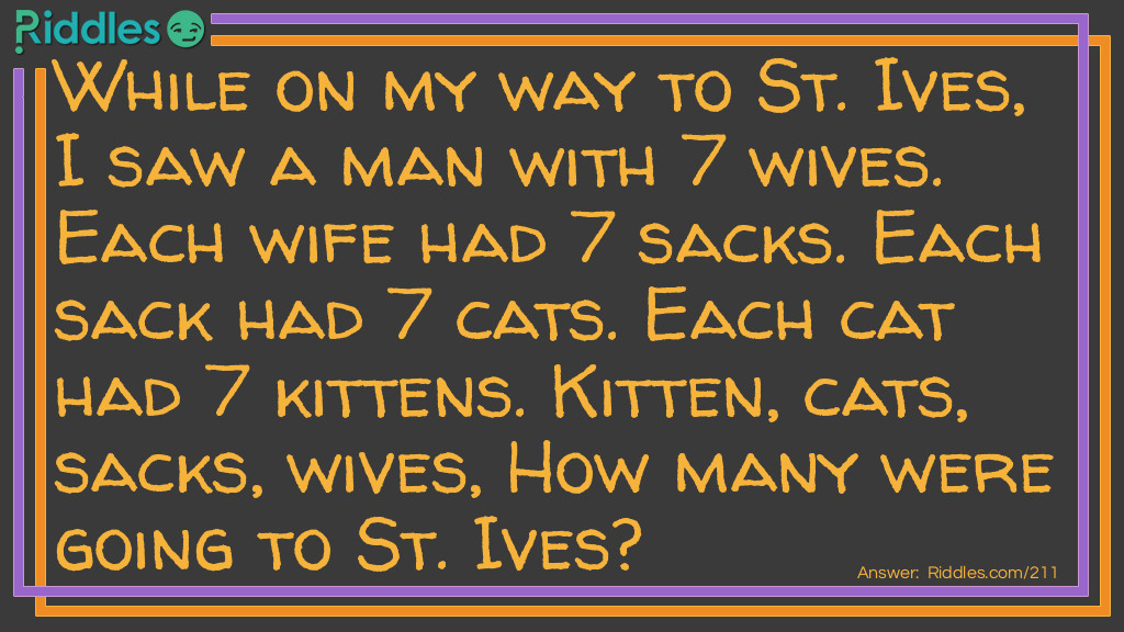 Riddle: While on my way to St. Ives, I saw a man with 7 wives. Each wife had 7 sacks. Each sack had 7 cats. Each cat had 7 kittens. Kittens, cats, sacks, and wives. How many were going to St. Ives? Answer: Just one, me.