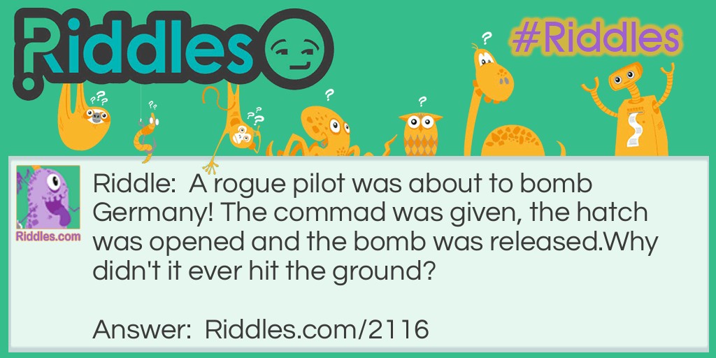 Riddle: A rogue pilot was about to bomb Germany! The commad was given, the hatch was opened and the bomb was released.
Why didn't it ever hit the ground? Answer: The plane was flying upside down!