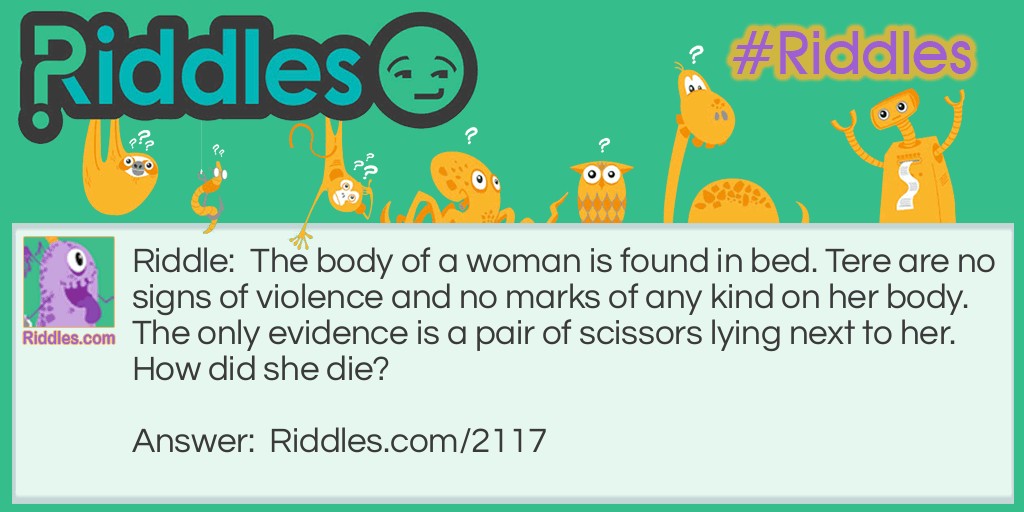 Riddle: The body of a woman is found in bed. Tere are no signs of violence and no marks of any kind on her body. The only evidence is a pair of scissors lying next to her.
How did she die? Answer: She had drowned. The women was found on a waterbed that had been punctured by scissors while she was slept.