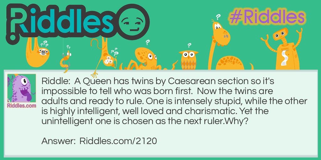 Riddle: A Queen has twins by Caesarean section so it's impossible to tell who was born first.  Now the twins are adults and ready to rule. One is intensely stupid, while the other is highly intelligent, well loved and charismatic. Yet the unintelligent one is chosen as the next ruler.
Why? Answer: He is a male.