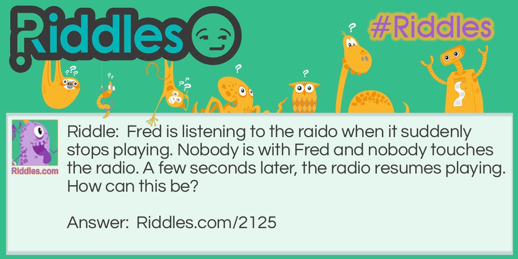 Riddle: Fred is listening to the raido when it suddenly stops playing. Nobody is with Fred and nobody touches the radio. A few seconds later, the radio resumes playing.
How can this be? Answer: Fred was driving his car through a tunnel.