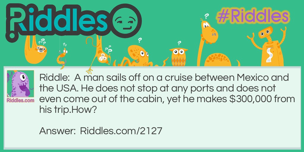 Riddle: A man sails off on a cruise between Mexico and the USA. He does not stop at any ports and does not even come out of the cabin, yet he makes $300,000 from his trip.
How? Answer: He's a smuggler.