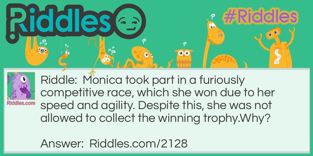Riddle: Monica took part in a furiously competitive race, which she won due to her speed and agility. Despite this, she was not allowed to collect the winning trophy.
Why? Answer: Monica is the name of the horse that won the race.
