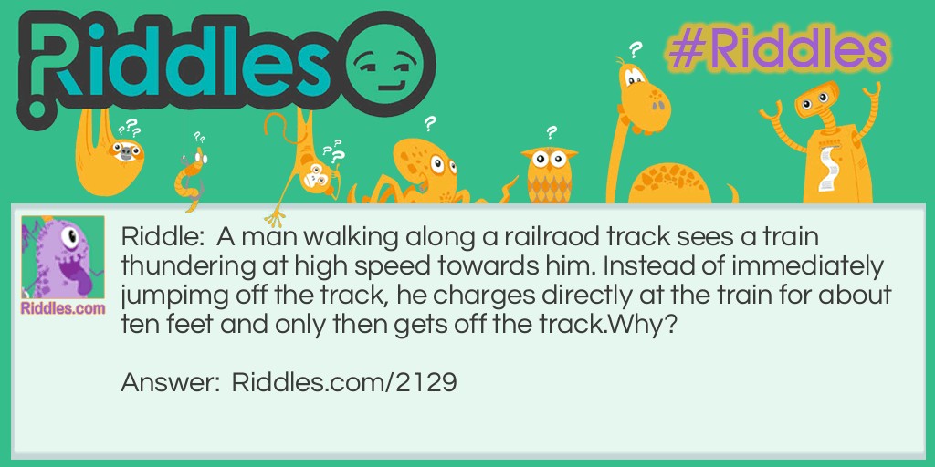 Riddle: A man walking along a railraod track sees a train thundering at high speed towards him. Instead of immediately jumpimg off the track, he charges directly at the train for about ten feet and only then gets off the track.
Why? Answer: The man was on a bridge when he first saw the train so he couldn't jump off the track immediately.