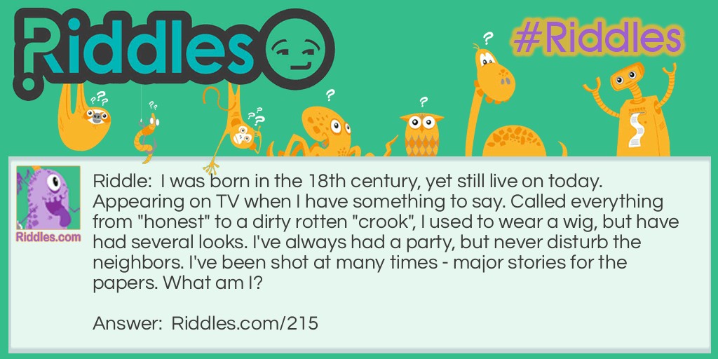 Riddle: I was born in the 18th century, yet still live on today. Appearing on TV when I have something to say. Called everything from "honest" to a dirty rotten "crook", I used to wear a wig, but have had several looks. I've always had a party, but never disturb the neighbors. I've been shot at many times - major stories for the papers. What am I? Answer: The Office of the President of the United States.
