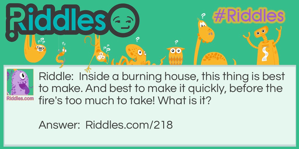 Riddle: Inside a burning house, this thing is best to make. And best to make it quickly, before the fire's too much to take! What is it? Answer: Haste!