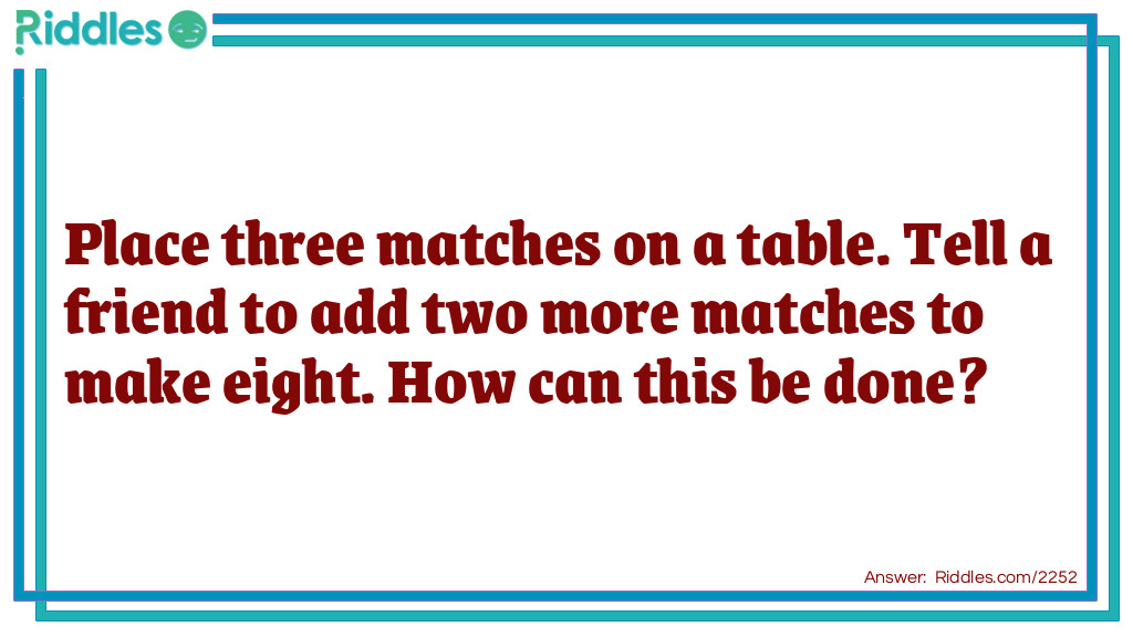 Riddle: Place three matches on a table. Tell a friend to add two more matches to make eight. How can this be done? Answer: Add two matches to make a roman numeral eight.