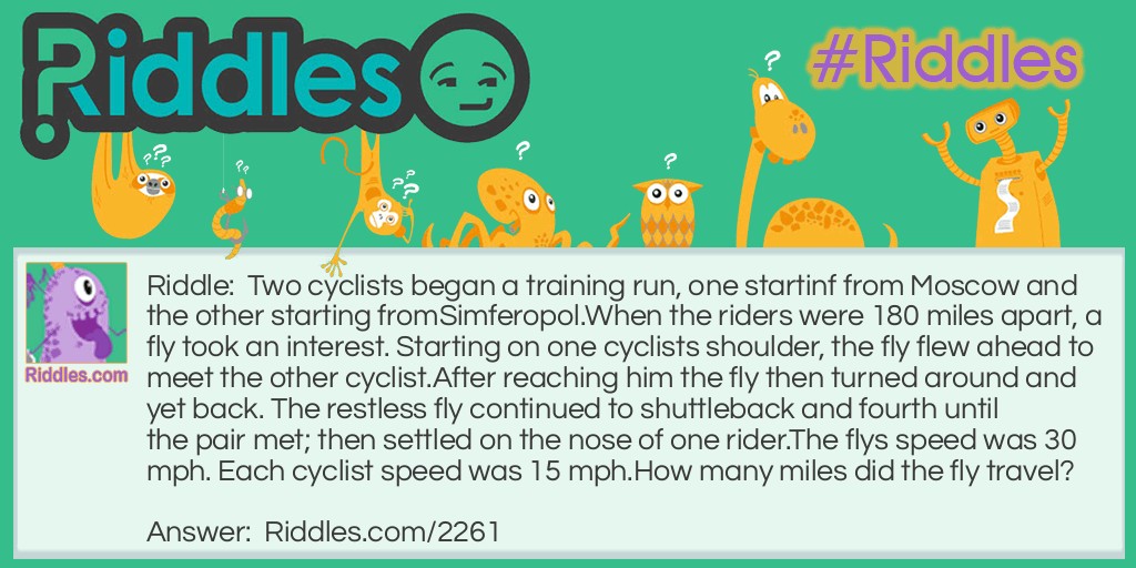 Two cyclists began a training run, one starting from Moscow and the other starting from Simferopol.
When the riders were 180 miles apart, a fly took an interest. Starting on one cyclists shoulder, the fly flew ahead to meet the other cyclist. After reaching him the fly then turned around and yet back. 
The restless fly continued to shuttleback and fourth until the pair met; then settled on the nose of one rider.
The flys speed was 30 mph. Each cyclist speed was 15 mph.
How many miles did the fly travel?