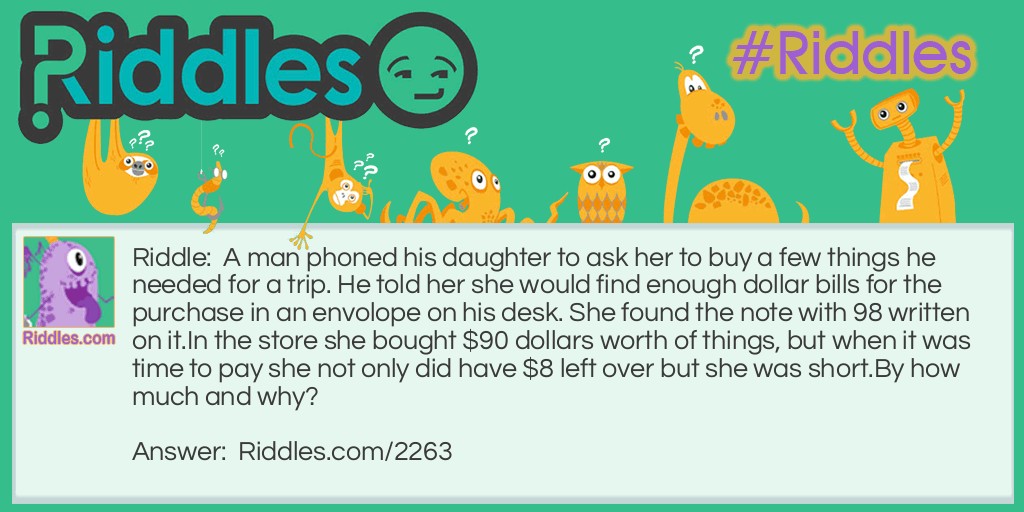 Riddle: A man phoned his daughter to ask her to buy a few things he needed for a trip. He told her she would find enough dollar bills for the purchase in an envolope on his desk. She found the note with 98 written on it.
In the store she bought $90 dollars worth of things, but when it was time to pay she not only did have $8 left over but she was short.
By how much and why? Answer: (A). $4. She had read 86 upside down.
(B). Turn 9 upside down and exchange it with the 8. Both columms will add to 18.