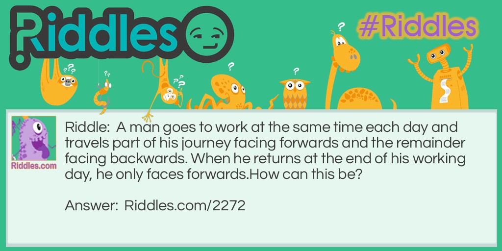 A man goes to work at the same time each day and travels part of his journey facing forwards and the remainder facing backwards. When he returns at the end of his working day, he only faces forwards.
How can this be?