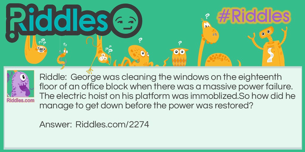 Riddle: George was cleaning the windows on the eighteenth floor of an office block when there was a massive power failure. The electric hoist on his platform was immoblized.
So how did he manage to get down before the power was restored? Answer: George walked down the stairs. He was cleaning the inside of the windows.