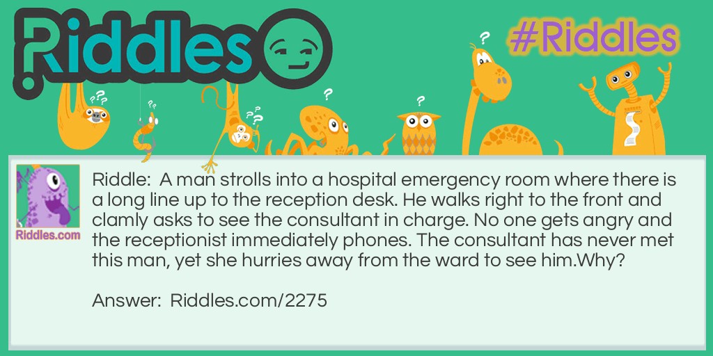 Riddle: A man strolls into a hospital emergency room where there is a long line up to the reception desk. He walks right to the front and clamly asks to see the consultant in charge. No one gets angry and the receptionist immediately phones. The consultant has never met this man, yet she hurries away from the ward to see him.
Why? Answer: The man is a florist delievering a bouquet of flowers for the consultant.