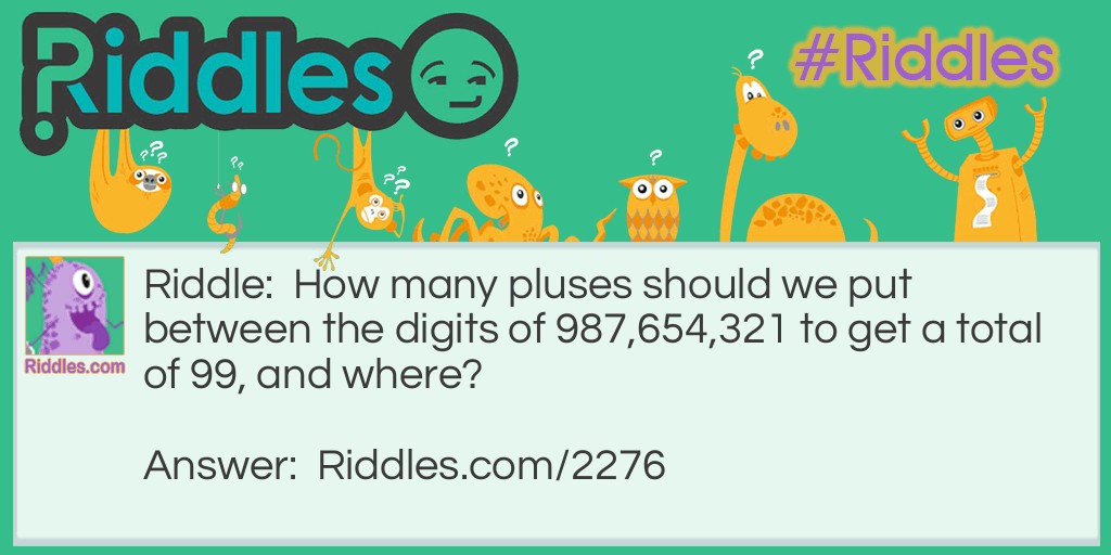 Riddle: How many pluses should we put between the digits of 987,654,321 to get a total of 99, and where? Answer: (6) 9 + 8 + 7 + 6 + 5 + 43 + 21= 99
(7) 9 + 8 + 7 + 65 + 4 + 3 + 2 + 1= 99
 