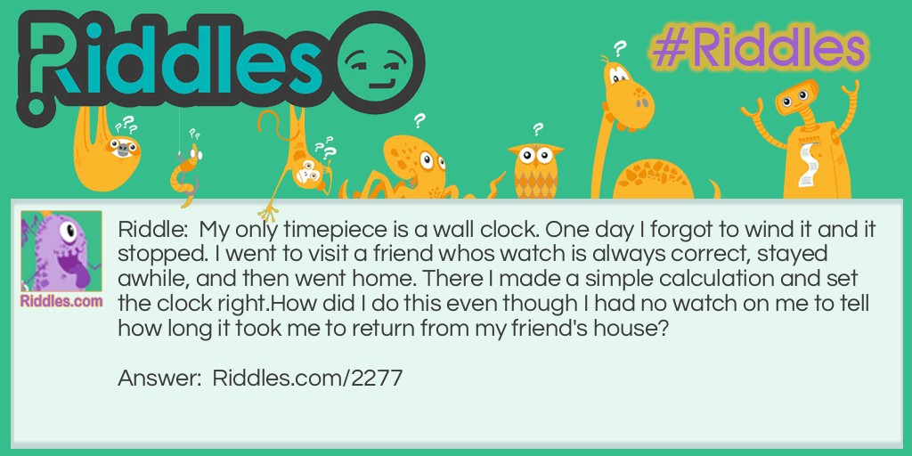 My only timepiece is a wall clock. One day I forgot to wind it and it stopped. I went to visit a friend whos watch is always correct, stayed awhile, and then went home. There I made a simple calculation and set the clock right.
How did I do this even though I had no watch on me to tell how long it took me to return from my friend's house?