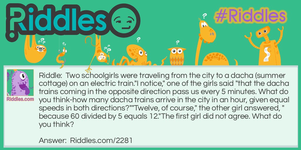 Two schoolgirls were traveling from the city to a dacha (summer cottage) on an electric train.
"I notice," one of the girls said "that the dacha trains coming in the opposite direction pass us every 5 minutes. What do you think-how many dacha trains arrive in the city in an hour, given equal speeds in both directions?"
"Twelve, of course," the other girl answered, "because 60 divided by 5 equals 12."
The first girl did not agree. What do you think?