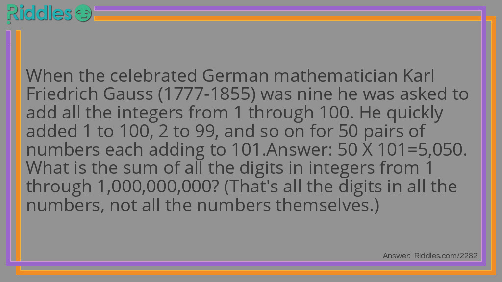 When the celebrated German mathematician Karl Friedrich Gauss (1777-1855) was nine he was asked to add all the integers from 1 through 100. He quickly added 1 to 100, 2 to 99, and so on for 50 pairs of numbers each adding to 101.
Answer: 50 X 101=5,050.
What is the sum of all the digits in integers from 1 through 1,000,000,000? (That's all the digits in all the numbers, not all the numbers themselves.) Riddle Meme.