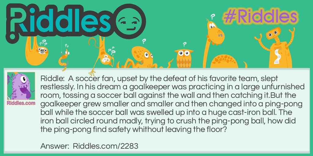 A soccer fan, upset by the defeat of his favorite team, slept restlessly. In his dream a goalkeeper was practicing in a large unfurnished room, tossing a soccer ball against the wall and then catching it.
But the goalkeeper grew smaller and smaller and then changed into a ping-pong ball while the soccer ball was swelled up into a huge cast-iron ball. The iron ball circled round madly, trying to crush the ping-pong ball, how did the ping-pong find safety whithout leaving the floor?