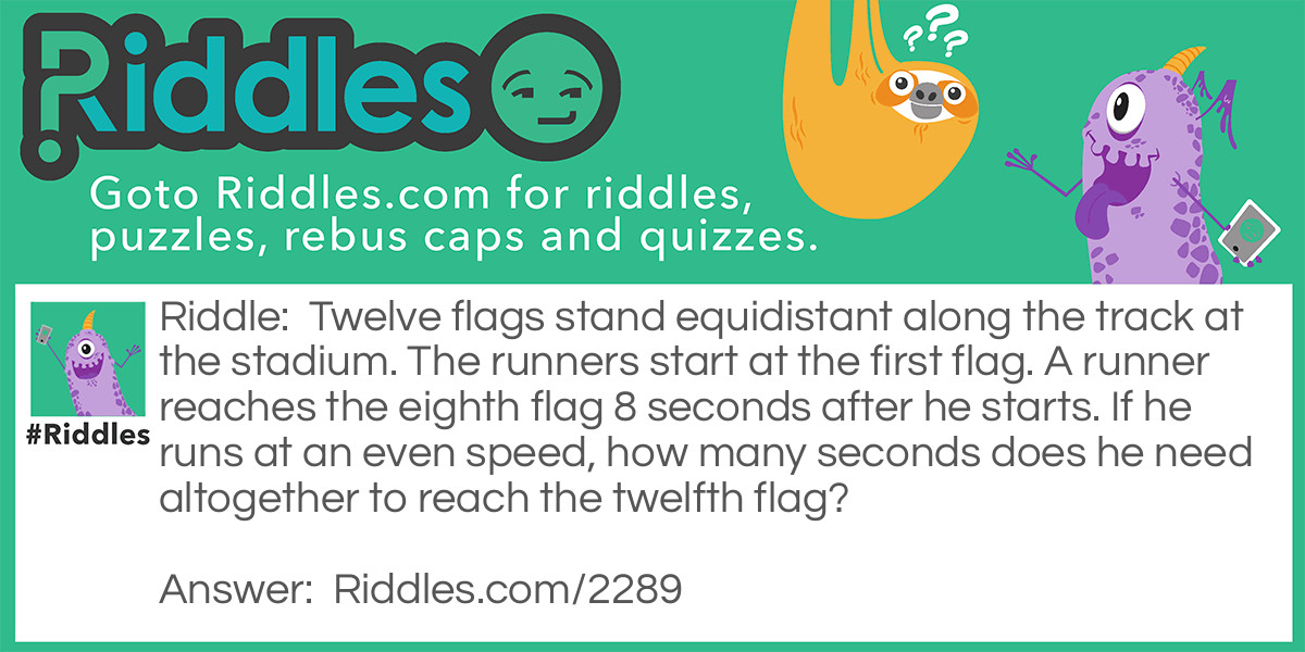 Riddle: Twelve flags stand equidistant along the track at the stadium. The runners start at the first flag. A runner reaches the eighth flag 8 seconds after he starts. If he runs at an even speed, how many seconds does he need altogether to reach the twelfth flag?
  Answer: Not 12 seconds. There are 7 segments from the first flag tot the eighth, and 11 from the first to the twelfth. He runs each segment in 8/7 seconds; therefore, 11 segments take 88/7= 12 4/7 seconds.