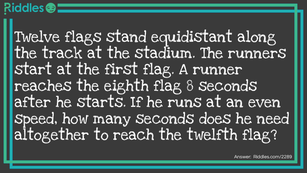 Twelve flags stand equidistant along the track at the stadium. The runners start at the first flag. A runner reaches the eighth flag 8 seconds after he starts. If he runs at an even speed, how many seconds does he need altogether to reach the twelfth flag?
 