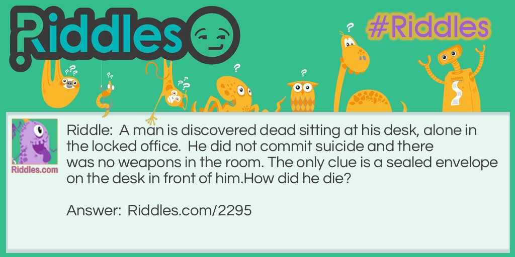 Riddle: A man is discovered dead sitting at his desk, alone in the locked office.  He did not commit suicide and there was no weapons in the room. The only clue is a sealed envelope on the desk in front of him.
How did he die? Answer: The envelope glue was poisoned and when the man licked the envelope to seal it, he died.