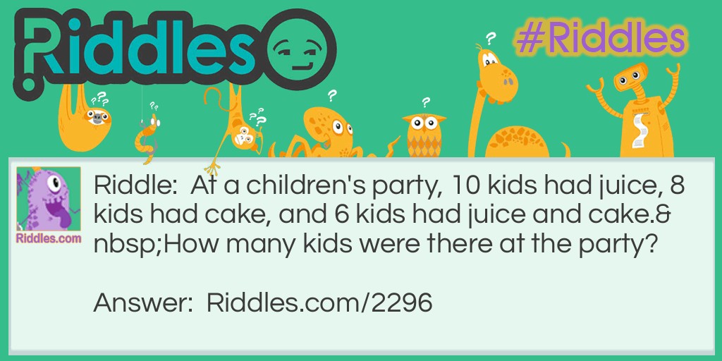 Riddle: At a <a title="Riddles For Kids" href="https://www.riddles.com/riddles-for-kids">children's party</a>, 10 kids had juice, 8 kids had cake, and 6 kids had juice and cake.
How many kids were there at the party? Answer: Tweleve kids. Six kids had juice and cake, leaving two out of the cake eaters that didn't have juice. As there were ten juicers, there must be twelve kids in total.