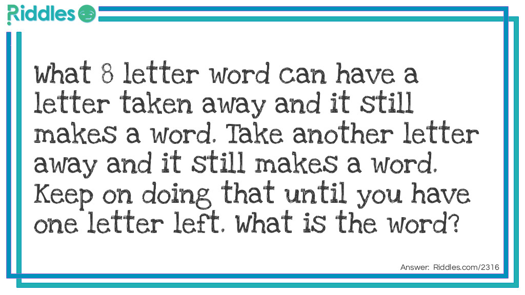 Word Riddles: What 8 letter word can have a letter taken away and it still makes a word. Take another letter away and it still makes a word. Keep on doing that until you have one letter left. What is the word? Answer: The word is starting! starting, staring, string, sting, sing, sin, in, I.  Cool,huh?