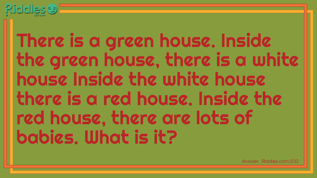 Riddle: There is a green house. Inside the green house, there is a white house Inside the white house there is a red house. Inside the red house, there are lots of babies. What is it? Answer: It is a watermelon.  Explanation: The skin of the watermelon is green (green house), the watermelon rind is white (white house), the watermelon flesh is red (red house), and the watermelon seeds located in the red flesh are the babies.