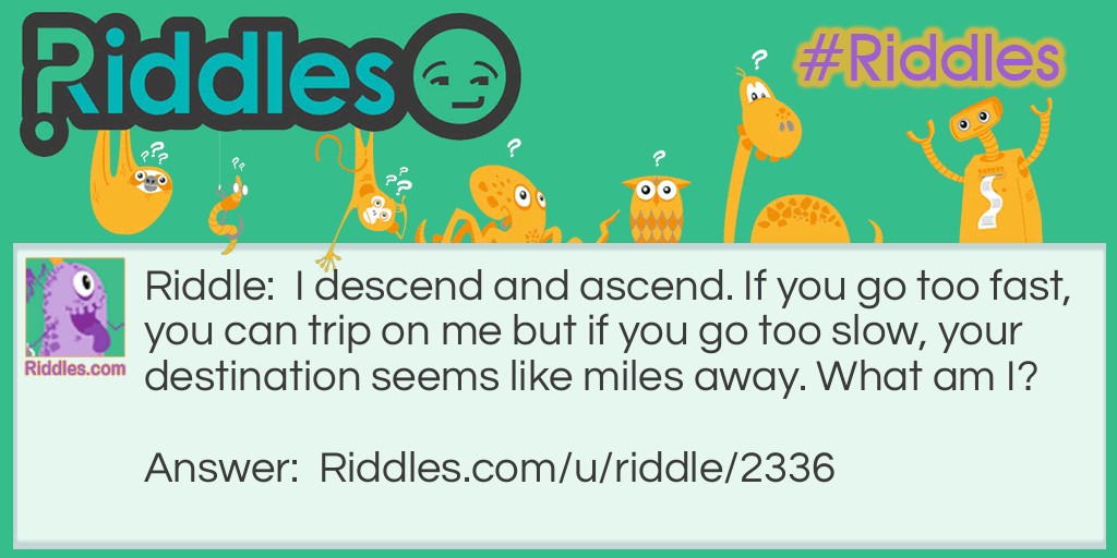 Riddle: I descend and ascend. If you go too fast, you can trip on me but if you go too slow, your destination seems like miles away. What am I? Answer: Stairs.