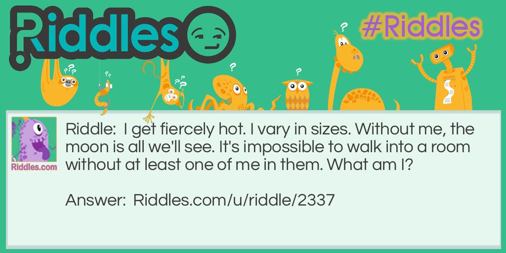 Riddle: I get fiercely hot. I vary in sizes. Without me, the moon is all we'll see. It's impossible to walk into a room without at least one of me in them. What am I? Answer: A lightbulb.
