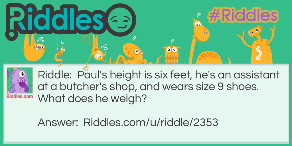 Riddle: Paul's height is six feet, he's an assistant at a butcher's shop, and wears size 9 shoes. What does he weigh? Answer: Meat.