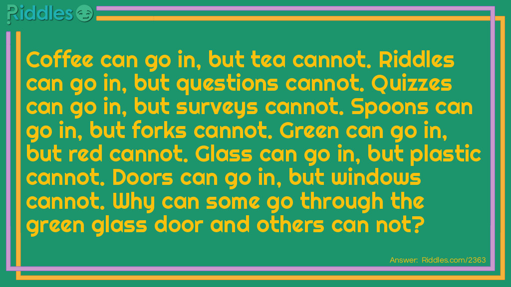 Riddle: Coffee can go in, but tea cannot. Riddles can go in, but question cannot. Quizzes can go in, but survey cannot. Spoon can go in, but fork cannot. Green can go in, but red cannot. Glass can go in, but plastic cannot. Door can go in, but window cannot. Why? Answer: You have to have double letters to go in.