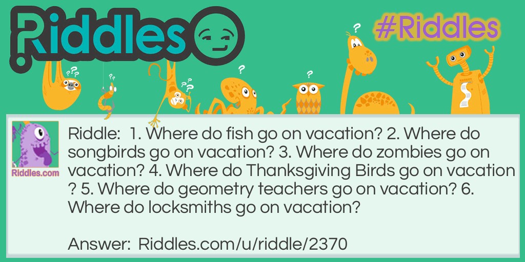 Riddle: 1. Where do fish go on vacation? 2. Where do songbirds go on vacation? 3. Where do zombies go on vacation? 4. Where do Thanksgiving Birds go on vacation? 5. Where do geometry teachers go on vacation? 6. Where do locksmiths go on vacation? Answer: 1. Finland 2. The Canary Islands 3. The Dead Sea 4. Turkey 5. Cuba 6. The Florida Keys