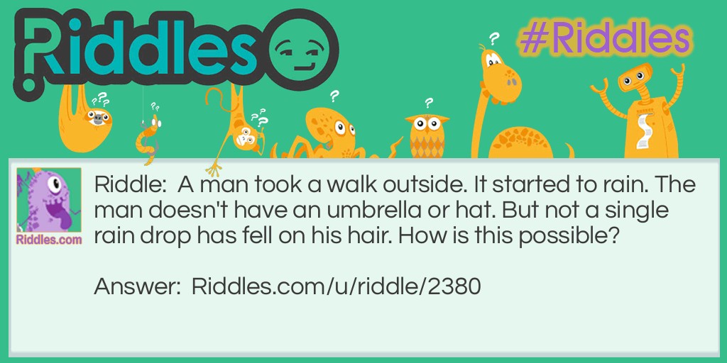 A man took a walk outside. It started to rain. The man doesn't have an umbrella or hat. But not a single rain drop has fell on his hair. How is this possible?