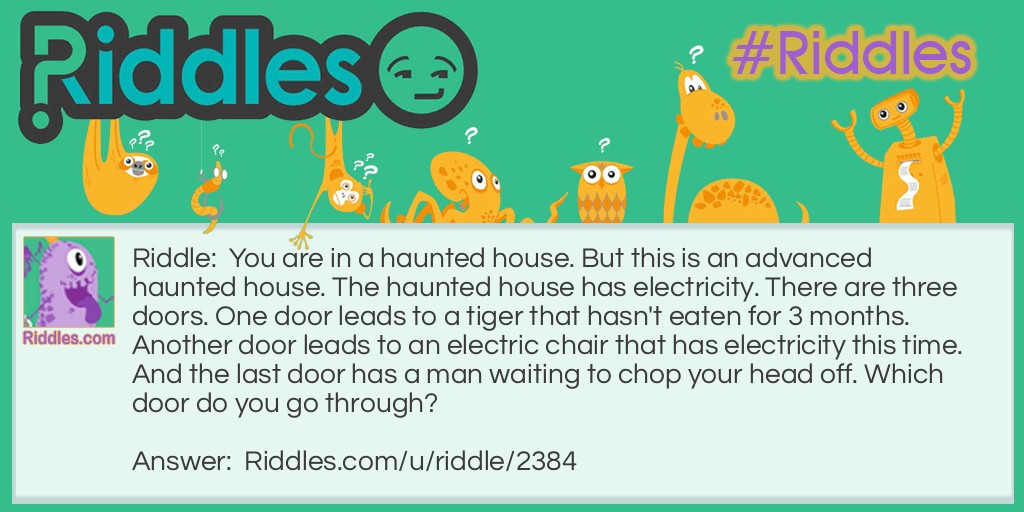 You are in a haunted house. But this is an advanced haunted house. The haunted house has electricity. There are three doors. One door leads to a tiger that hasn't eaten for 3 months. Another door leads to an electric chair that has electricity this time. And the last door has a man waiting to chop your head off. Which door do you go through?